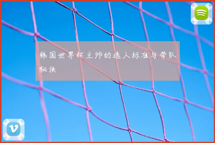 韩国世界杯主帅的选人标准与带队秘诀