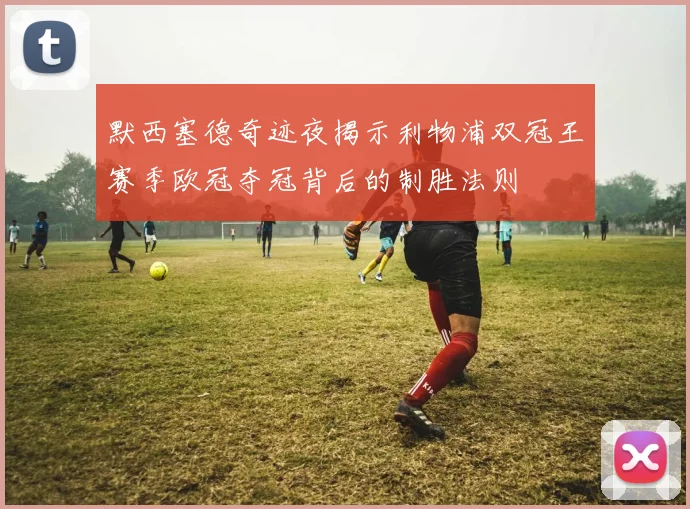 默西塞德奇迹夜揭示利物浦双冠王赛季欧冠夺冠背后的制胜法则