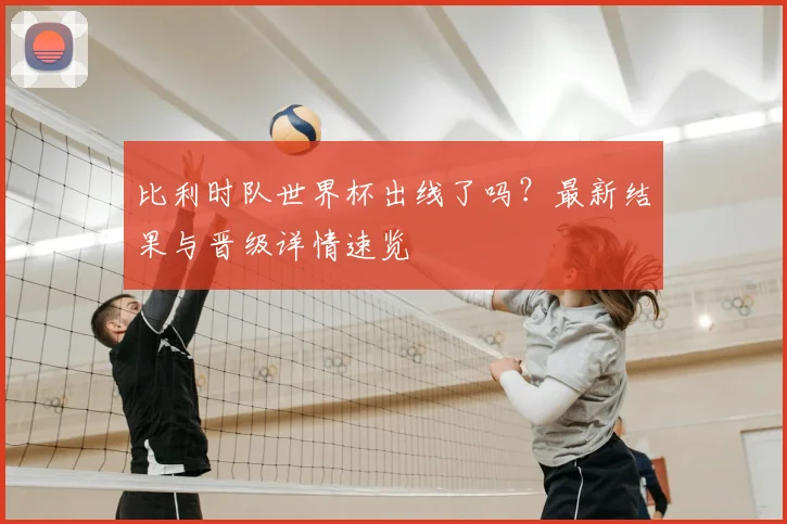 比利时队世界杯出线了吗？最新结果与晋级详情速览
